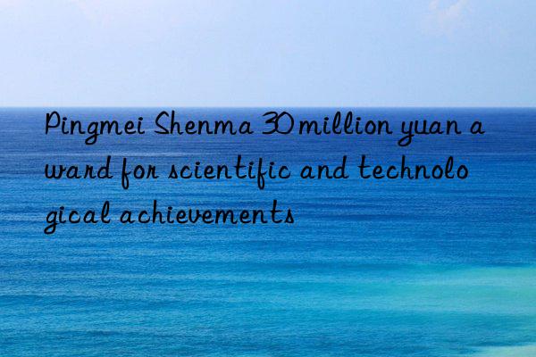 pingmei shenma 30 million yuan award for scientific and technological achievements