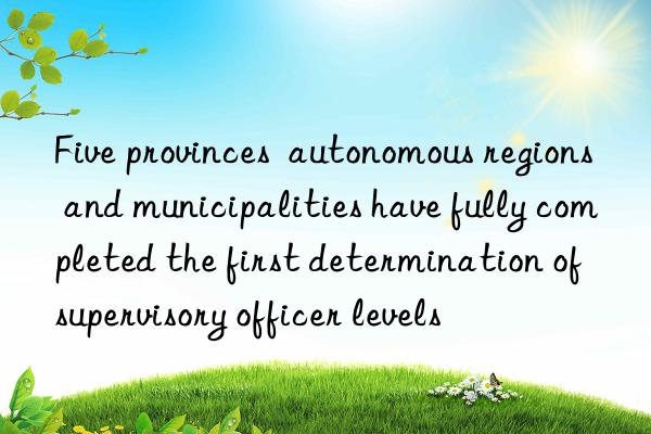 five provinces  autonomous regions and municipalities have fully completed the first determination of supervisory officer levels