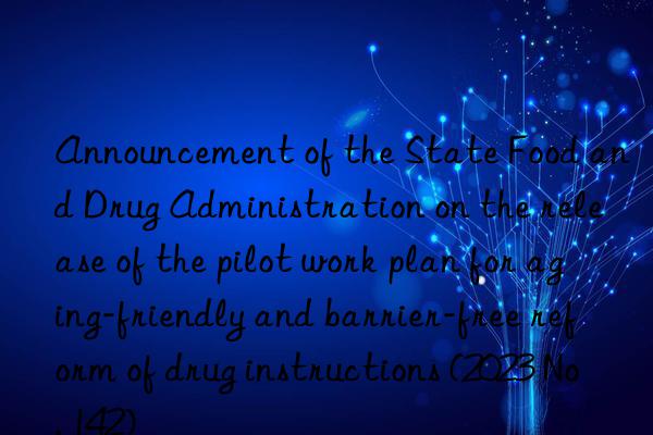 announcement of the state food and drug administration on the release of the pilot work plan for aging-friendly and barrier-free reform of drug instructions (2023 no. 142)