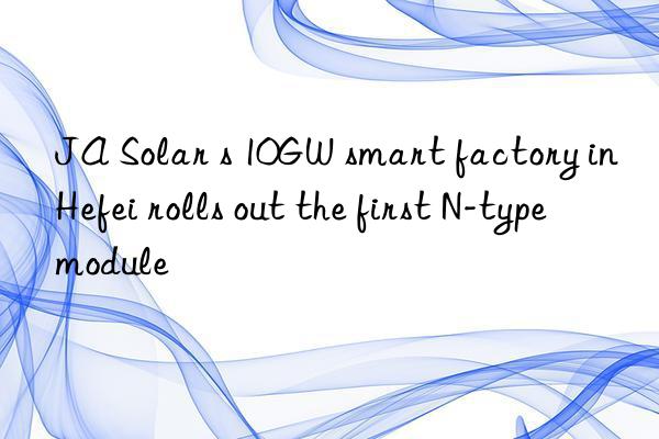 ja solar s 10gw smart factory in hefei rolls out the first n-type module
