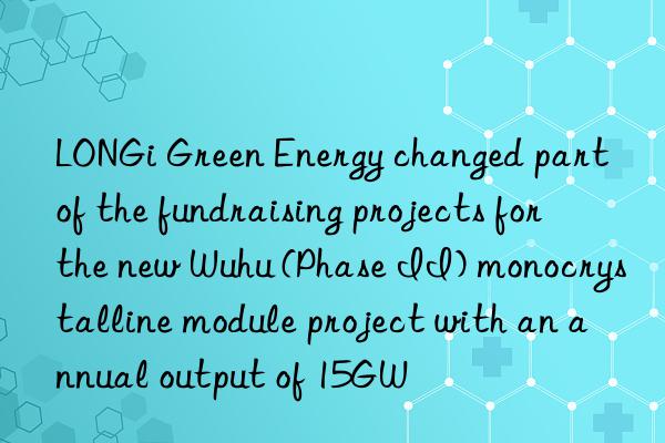 longi green energy changed part of the fundraising projects for the new wuhu (phase ii) monocrystalline module project with an annual output of 15gw