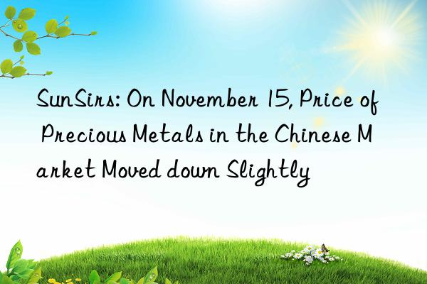 sunsirs: on november 15, price of precious metals in the chinese market moved n slightly
