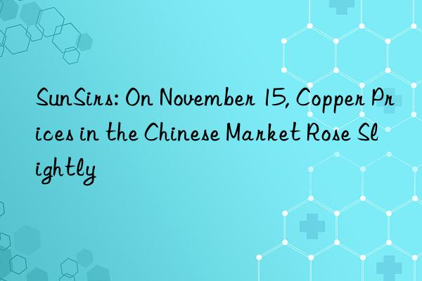 sunsirs: on november 15, copper prices in the chinese market rose slightly