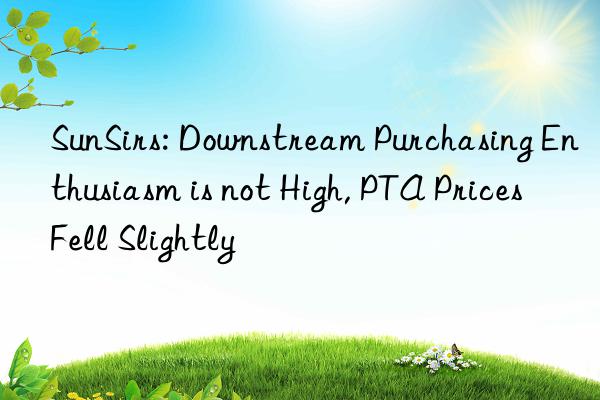 sunsirs: nstream purchasing enthusiasm is not high, pta prices fell slightly