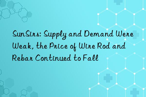 sunsirs: supply and demand were weak, the price of wire rod and rebar continued to fall