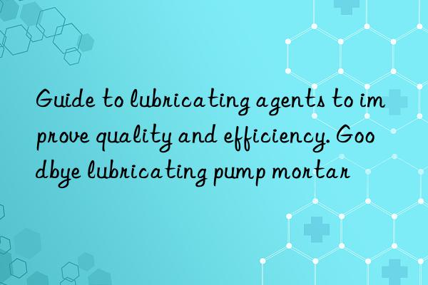 guide to lubricating agents to improve quality and efficiency. goodbye lubricating pump mortar