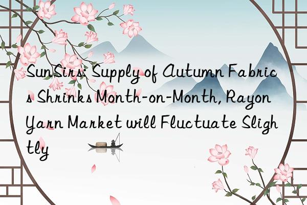 sunsirs: supply of autumn fabrics shrinks month-on-month, rayon yarn market will fluctuate slightly