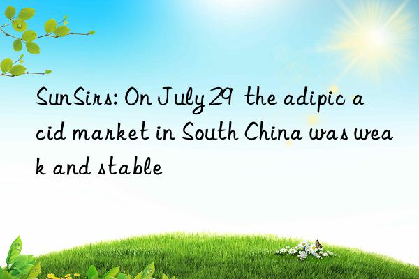 sunsirs: on july 29 the adipic acid market in south china was weak and stable