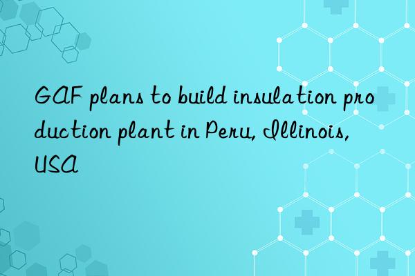 gaf plans to build insulation production plant in peru, illinois, usa