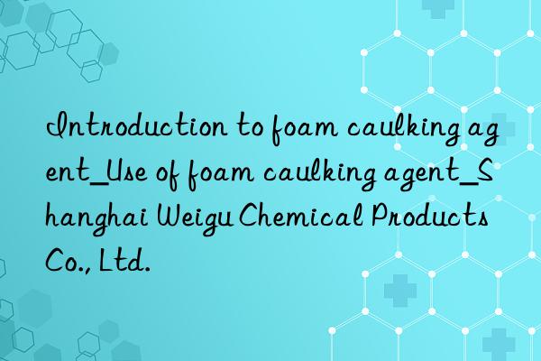 introduction to foam caulking agent_use of foam caulking agent_shanghai weigu chemical products co., ltd.