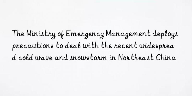 the ministry of emergency management deploys precautions to deal with the recent widespread cold wave and snowstorm in northeast china