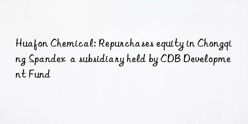 huafon chemical: repurchases equity in chongqing spandex  a subsidiary held by cdb development fund