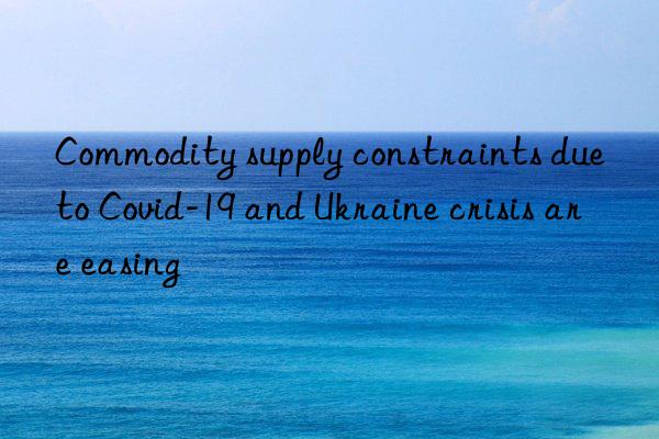 commodity supply constraints due to covid-19 and ukraine crisis are easing