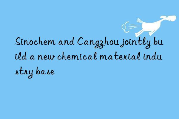 sinochem and cangzhou jointly build a new chemical material industry base
