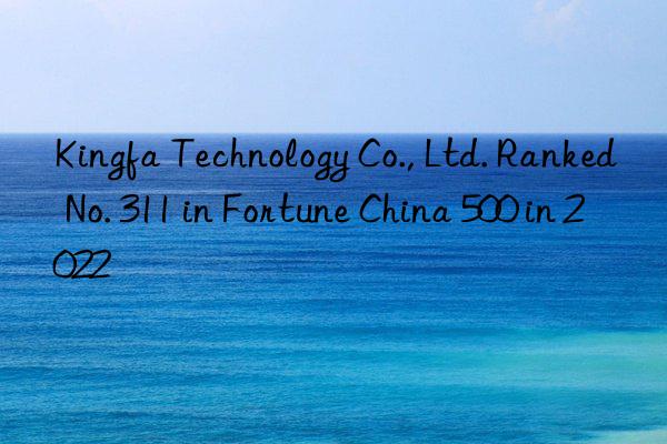 kingfa technology co., ltd. ranked no. 311 in fortune china 500 in 2022