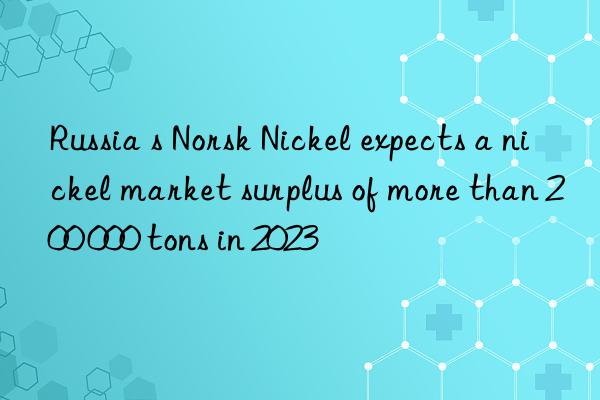 russia s norsk nickel expects a nickel market surplus of more than 200 000 tons in 2023