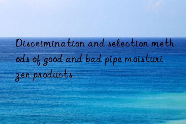 discrimination and selection methods of good and bad pipe moisturizer products