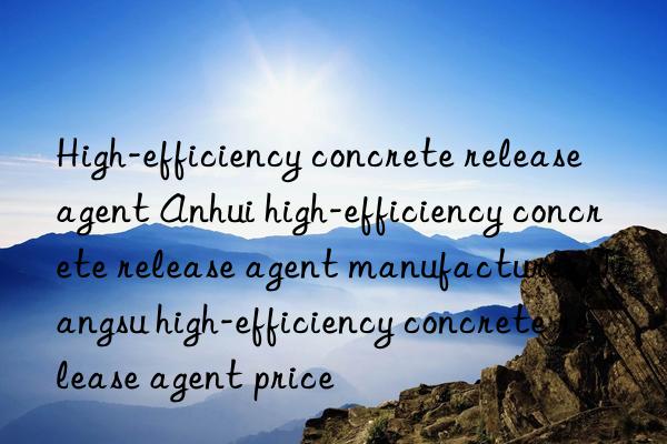 high-efficiency concrete release agent anhui high-efficiency concrete release agent manufacturer jiangsu high-efficiency concrete release agent price