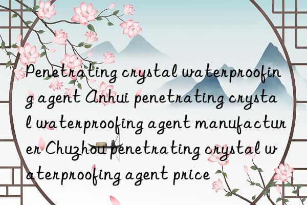 penetrating crystal waterproofing agent anhui penetrating crystal waterproofing agent manufacturer chuzhou penetrating crystal waterproofing agent price