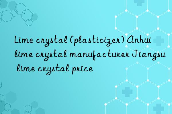 lime crystal (plasticizer) anhui lime crystal manufacturer jiangsu lime crystal price