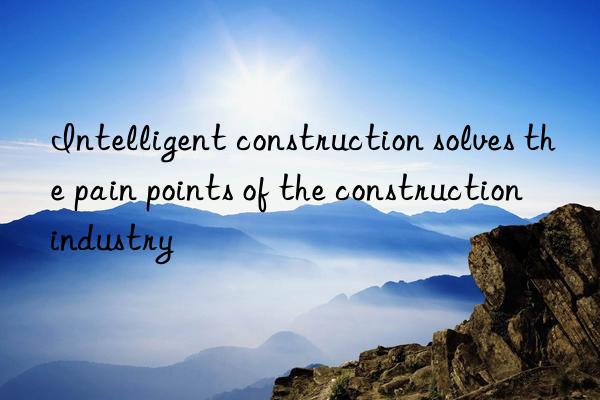 intelligent construction solves the pain points of the construction industry