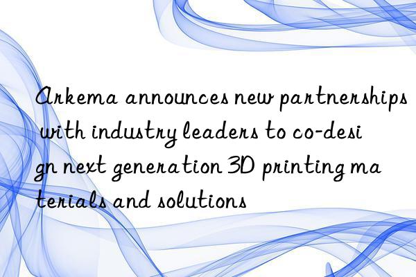 arkema announces new partnerships with industry leaders to co-design next generation 3d printing materials and solutions