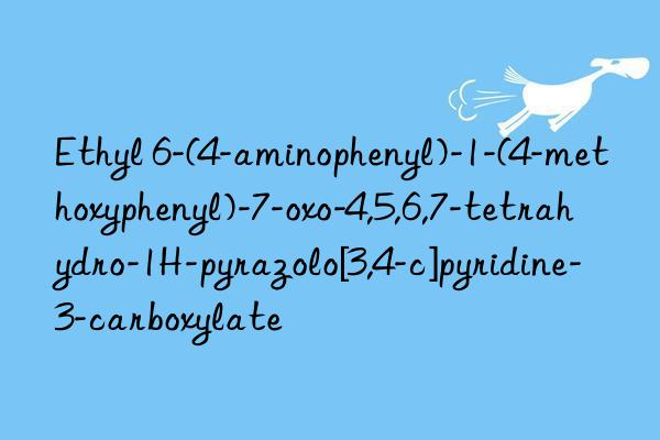 ethyl 6-(4-aminophenyl)-1-(4-methoxyphenyl)-7-oxo-4,5,6,7-tetrahydro-1h-pyrazolo[3,4-c]pyridine-3-carboxylate