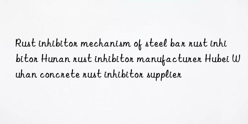 rust inhibitor mechanism of steel bar rust inhibitor hunan rust inhibitor manufacturer hubei wuhan concrete rust inhibitor supplier