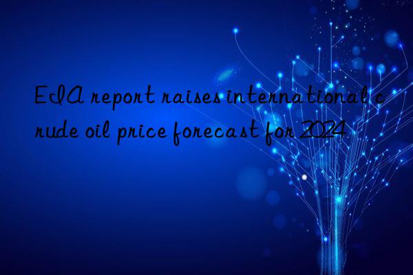 eia report raises international crude oil price forecast for 2024