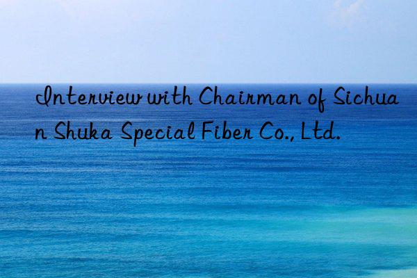 interview with chairman of sichuan shuka special fiber co., ltd.