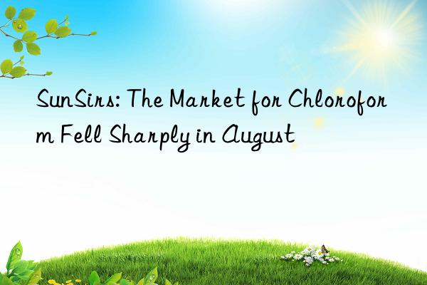 sunsirs: the market for chloroform fell sharply in august