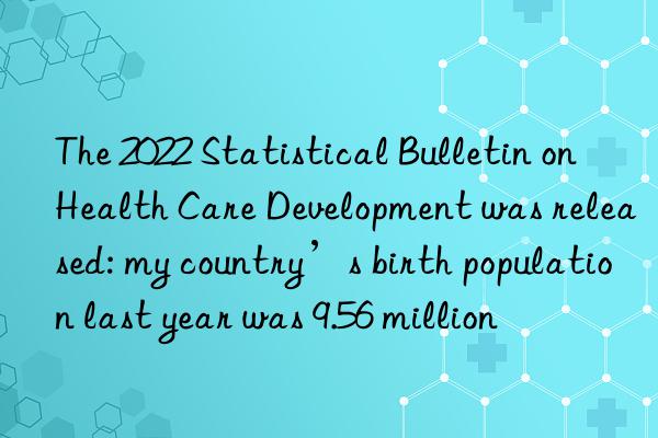 the 2022 statistical bulletin on health care development was released: my country’s birth population last year was 9.56 million