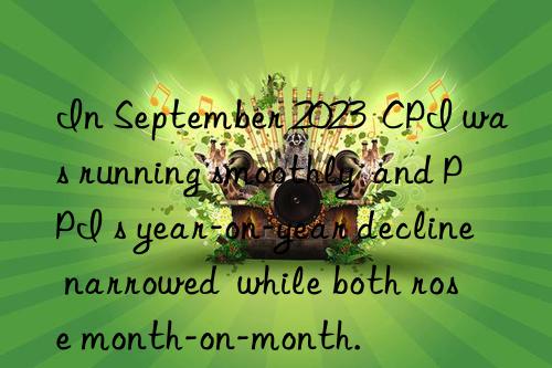 in september 2023  cpi was running smoothly  and ppi s year-on-year decline narrowed  while both rose month-on-month.