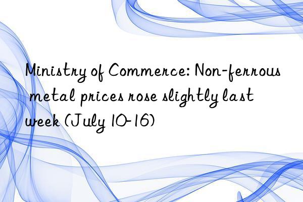 ministry of commerce: non-ferrous metal prices rose slightly last week (july 10-16)