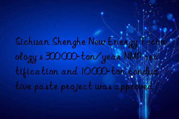 sichuan shenghe new energy technology s 300 000-ton/year nmp rectification and 10 000-ton conductive paste project was approved