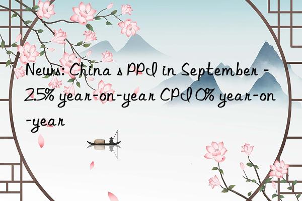 news: china s ppi in september -2.5% year-on-year cpi 0% year-on-year