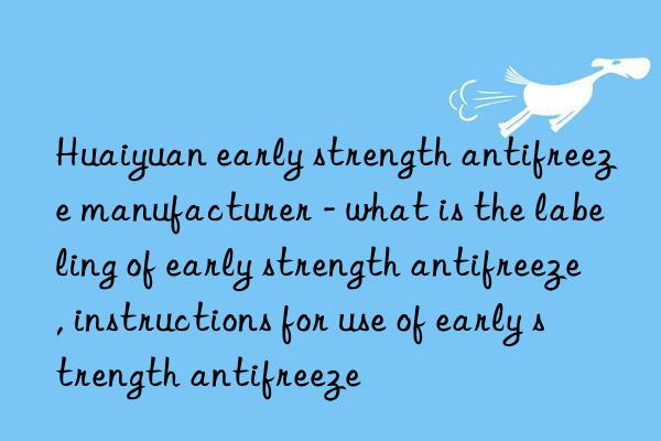 huaiyuan early strength antifreeze manufacturer - what is the labeling of early strength antifreeze, instructions for use of early strength antifreeze