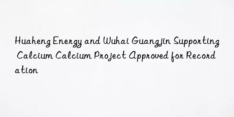 huaheng energy and wuhai guangjin supporting calcium calcium project approved for recordation