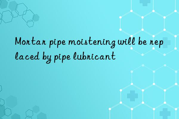 mortar pipe moistening will be replaced by pipe lubricant