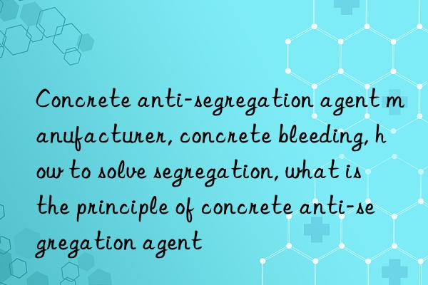 concrete anti-segregation agent manufacturer, concrete bleeding, how to solve segregation, what is the principle of concrete anti-segregation agent