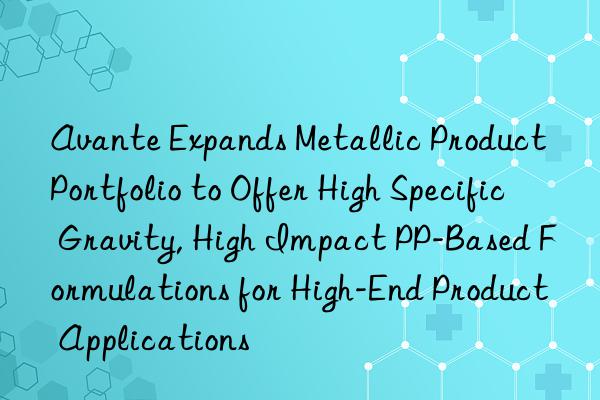 avante expands metallic product portfolio to offer high specific gravity, high impact pp-based formulations for high-end product applications