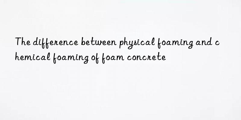 the difference between physical foaming and chemical foaming of foam concrete