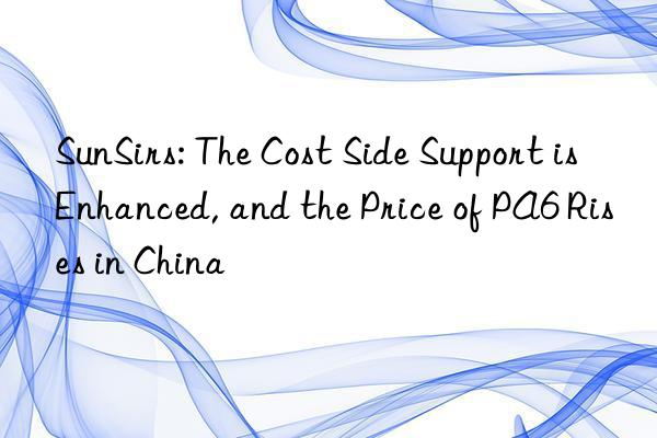 sunsirs: the cost side support is enhanced, and the price of pa6 rises in china