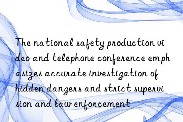 the national safety production video and telephone conference emphasizes accurate investigation of hidden dangers and strict supervision and law enforcement