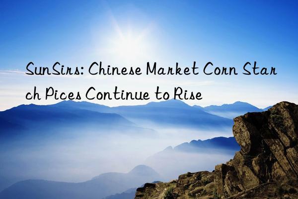 sunsirs: chinese market corn starch pices continue to rise