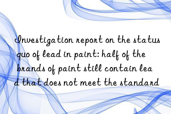 investigation report on the status quo of lead in paint: half of the brands of paint still contain lead that does not meet the standard
