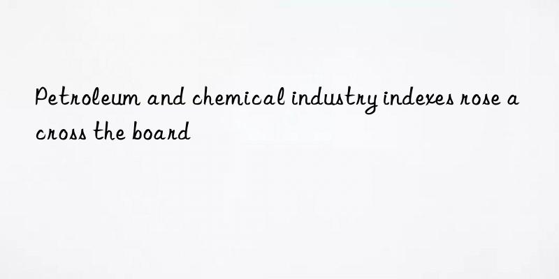 petroleum and chemical industry indexes rose across the board