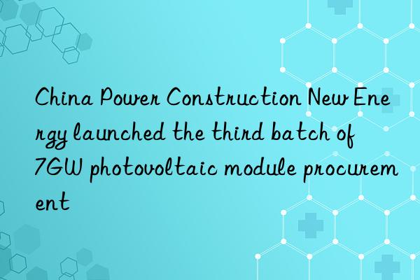 china power construction new energy launched the third batch of 7gw photovoltaic module procurement