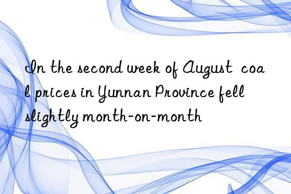 in the second week of august  coal prices in yunnan province fell slightly month-on-month