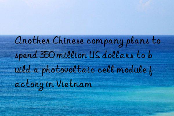 another chinese company plans to spend 350 million us dollars to build a photovoltaic cell module factory in vietnam
